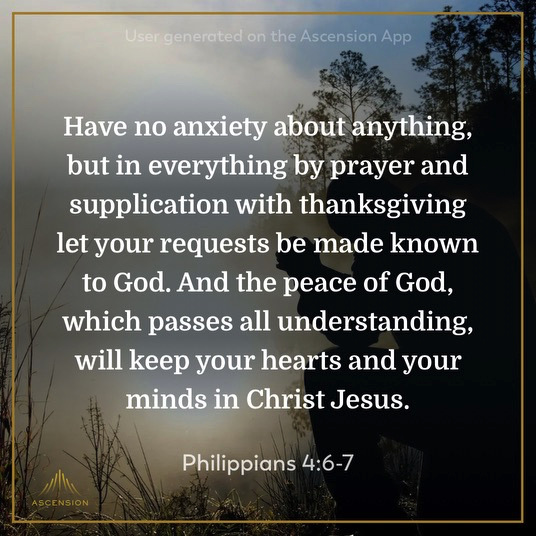 Have no anxiety about anything, but in everything by prayer and supplication with thanksgiving let your requests be made known to God. And the peace of God, which passes all understanding, will keep your hearts and your minds in Christ Jesus. Philippians 4:6-7