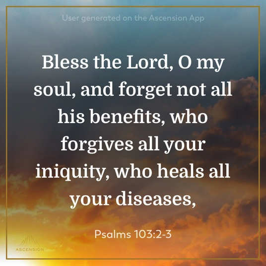 Bless the Lord, O my soul, and forget not all his benefits, who forgives all your iniquity, who heals all your diseases. Psalm 103:2-3